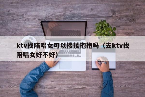 ktv找陪唱女可以搂搂抱抱吗（去ktv找陪唱女好不好）