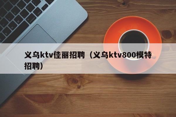 义乌ktv佳丽招聘（义乌ktv800模特招聘）