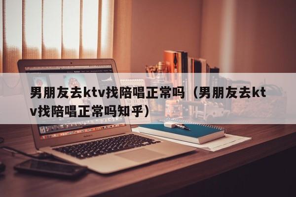 男朋友去ktv找陪唱正常吗（男朋友去ktv找陪唱正常吗知乎）