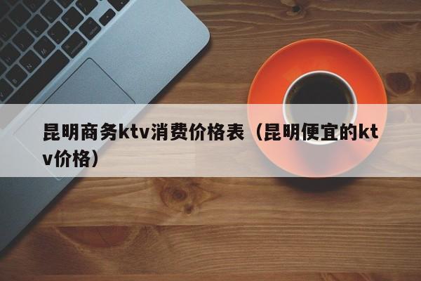 昆明商务ktv消费价格表（昆明便宜的ktv价格）