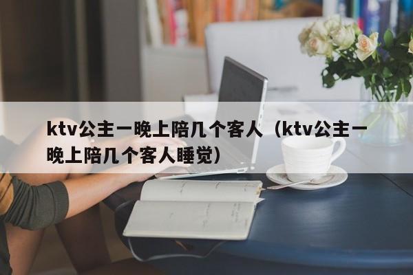 ktv公主一晚上陪几个客人（ktv公主一晚上陪几个客人睡觉）