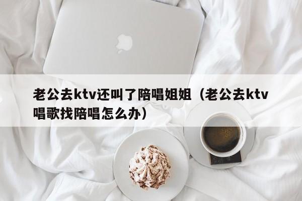 老公去ktv还叫了陪唱姐姐（老公去ktv唱歌找陪唱怎么办）