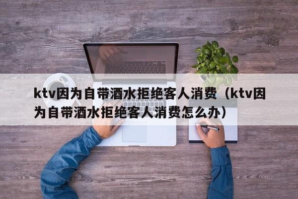 ktv因为自带酒水拒绝客人消费（ktv因为自带酒水拒绝客人消费怎么办）