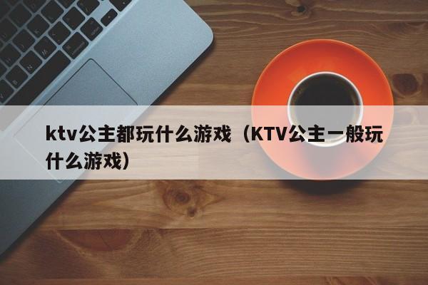 ktv公主都玩什么游戏（KTV公主一般玩什么游戏）