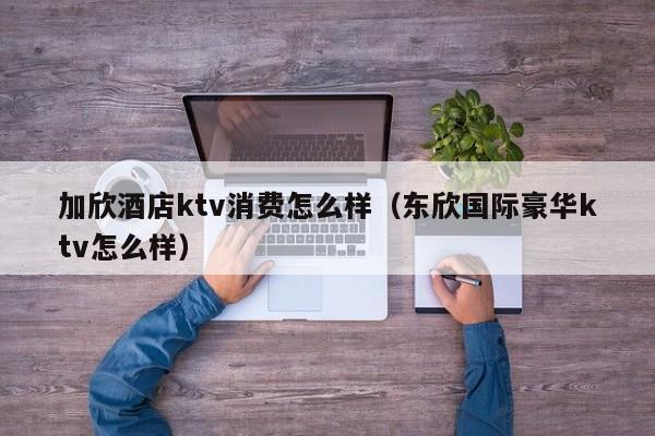 加欣酒店ktv消费怎么样（东欣国际豪华ktv怎么样）