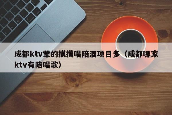 成都ktv荤的摸摸唱陪酒项目多（成都哪家ktv有陪唱歌）