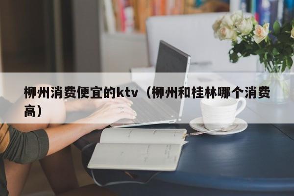 柳州消费便宜的ktv（柳州和桂林哪个消费高）