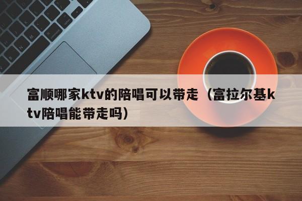 富顺哪家ktv的陪唱可以带走（富拉尔基ktv陪唱能带走吗）