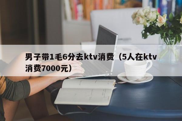 男子带1毛6分去ktv消费（5人在ktv消费7000元）