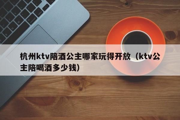 杭州ktv陪酒公主哪家玩得开放（ktv公主陪喝酒多少钱）