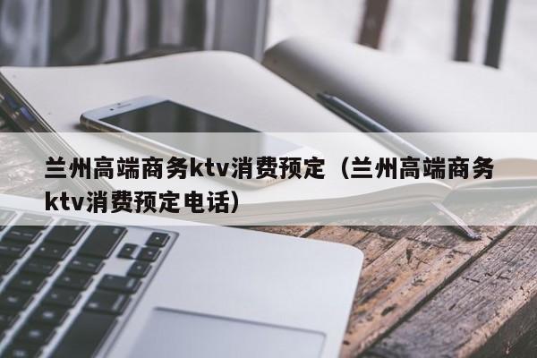 兰州高端商务ktv消费预定（兰州高端商务ktv消费预定电话）