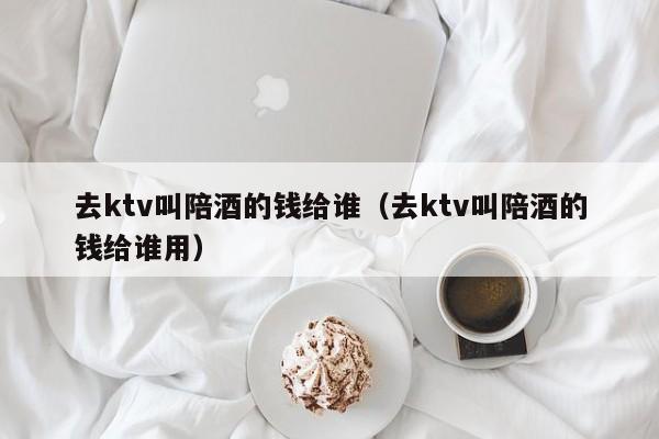 去ktv叫陪酒的钱给谁（去ktv叫陪酒的钱给谁用）