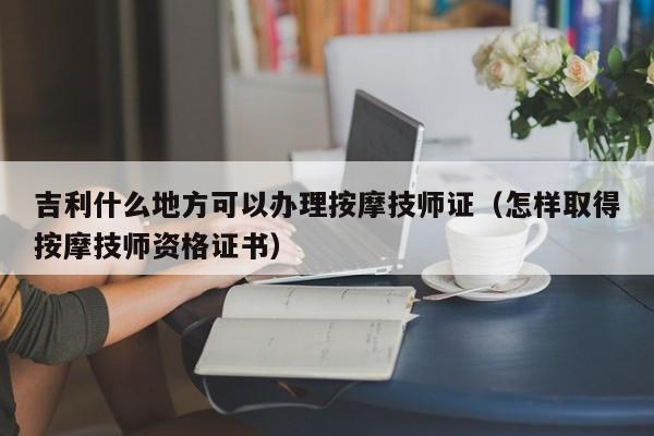 吉利什么地方可以办理按摩技师证（怎样取得按摩技师资格证书）