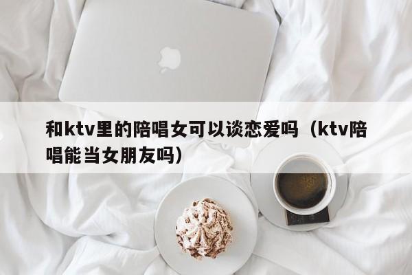 和ktv里的陪唱女可以谈恋爱吗（ktv陪唱能当女朋友吗）