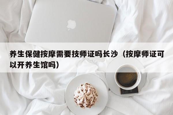 养生保健按摩需要技师证吗长沙（按摩师证可以开养生馆吗）