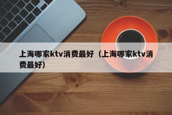 上海哪家ktv消费最好（上海哪家ktv消费最好）