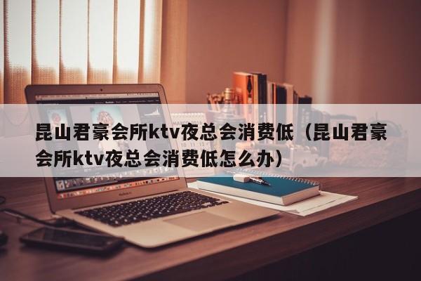 昆山君豪会所ktv夜总会消费低（昆山君豪会所ktv夜总会消费低怎么办）