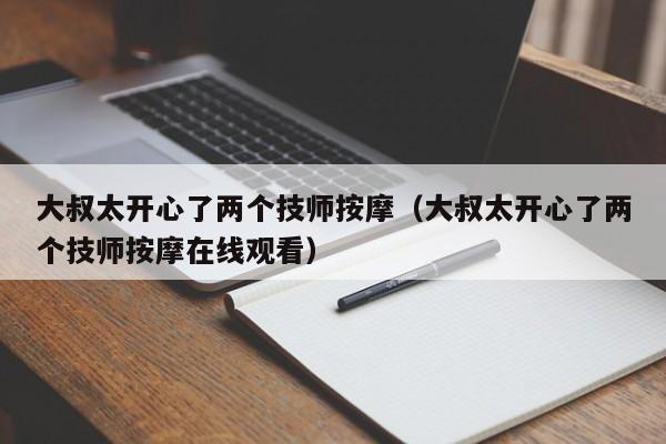 大叔太开心了两个技师按摩（大叔太开心了两个技师按摩在线观看）