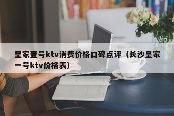 皇家壹号ktv消费价格口碑点评（长沙皇家一号ktv价格表）