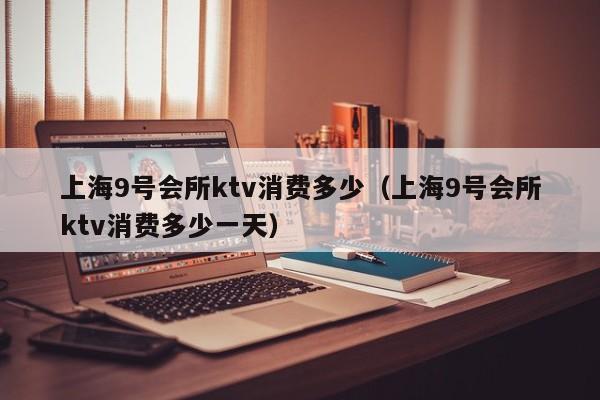 上海9号会所ktv消费多少（上海9号会所ktv消费多少一天）