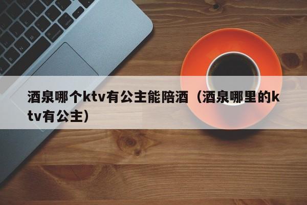 酒泉哪个ktv有公主能陪酒（酒泉哪里的ktv有公主）