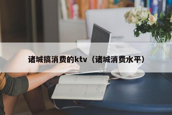 诸城搞消费的ktv（诸城消费水平）