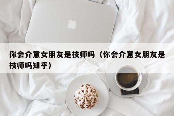 你会介意女朋友是技师吗（你会介意女朋友是技师吗知乎）