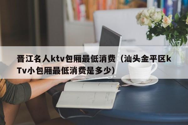 晋江名人ktv包厢最低消费（汕头金平区kTv小包厢最低消费是多少）