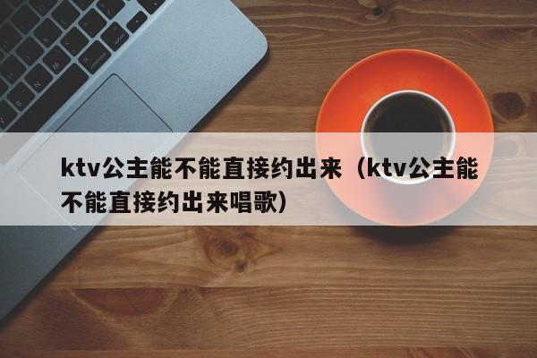 ktv公主能不能直接约出来（ktv公主能不能直接约出来唱歌）