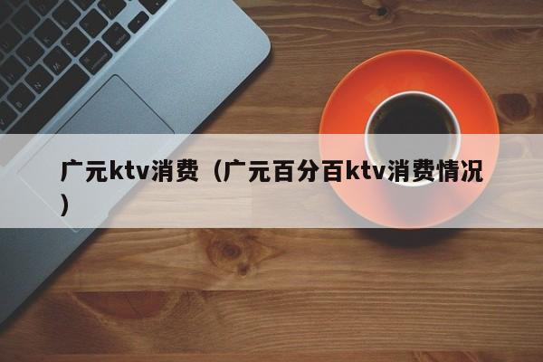 广元ktv消费（广元百分百ktv消费情况）