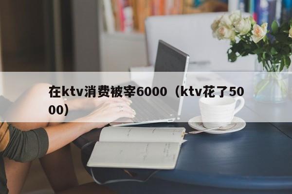 在ktv消费被宰6000（ktv花了5000）