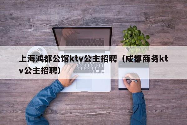 上海鸿都公馆ktv公主招聘（成都商务ktv公主招聘）