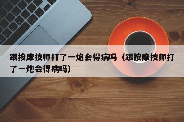 跟按摩技师打了一炮会得病吗（跟按摩技师打了一炮会得病吗）