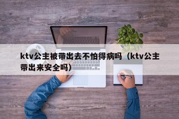 ktv公主被带出去不怕得病吗（ktv公主带出来安全吗）