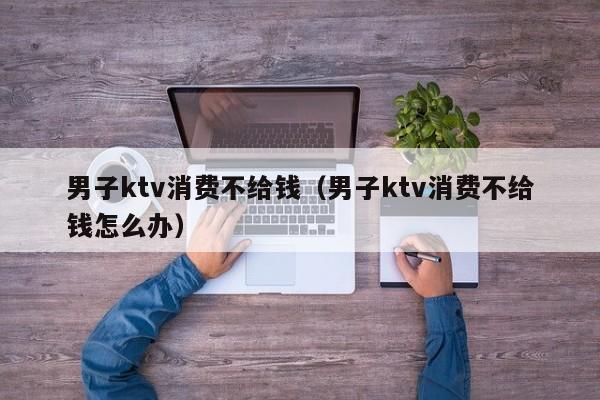 男子ktv消费不给钱（男子ktv消费不给钱怎么办）