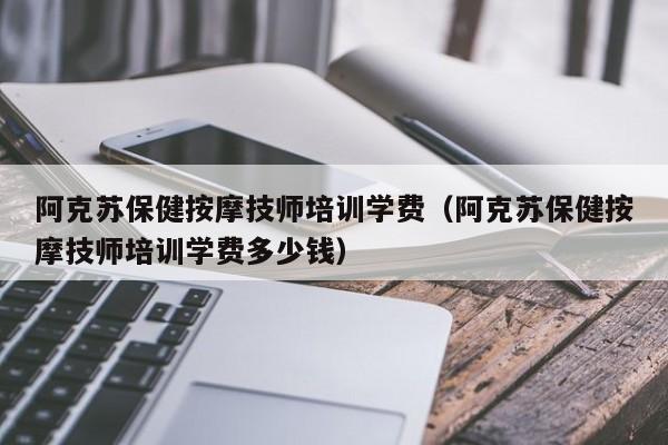 阿克苏保健按摩技师培训学费（阿克苏保健按摩技师培训学费多少钱）