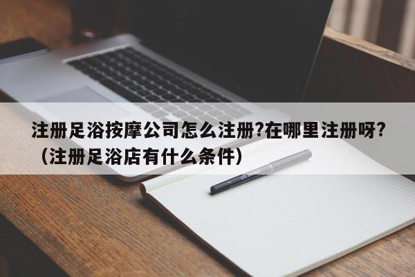 注册足浴按摩公司怎么注册?在哪里注册呀?（注册足浴店有什么条件）