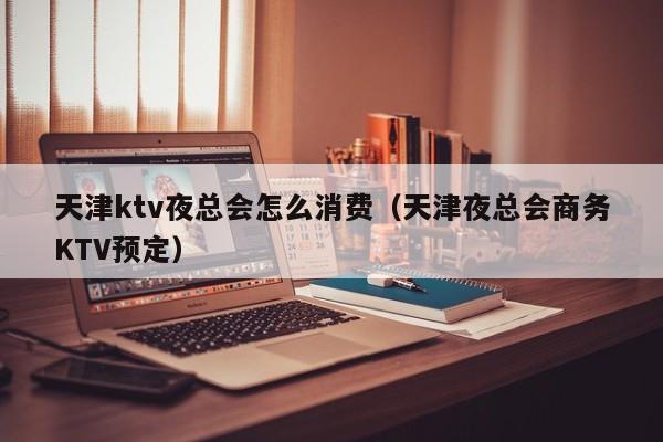 天津ktv夜总会怎么消费（天津夜总会商务KTV预定）