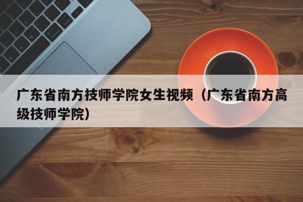 广东省南方技师学院女生视频（广东省南方高级技师学院）