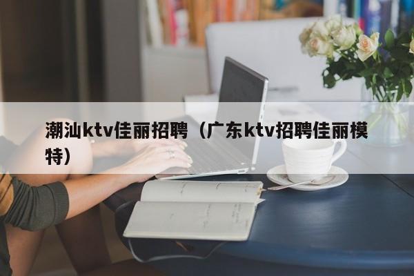 潮汕ktv佳丽招聘（广东ktv招聘佳丽模特）