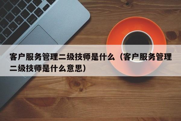 客户服务管理二级技师是什么（客户服务管理二级技师是什么意思）