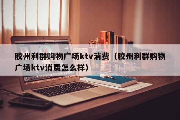 胶州利群购物广场ktv消费（胶州利群购物广场ktv消费怎么样）