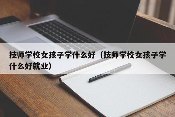 技师学校女孩子学什么好（技师学校女孩子学什么好就业）