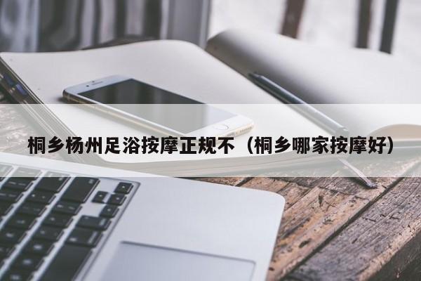 桐乡杨州足浴按摩正规不（桐乡哪家按摩好）