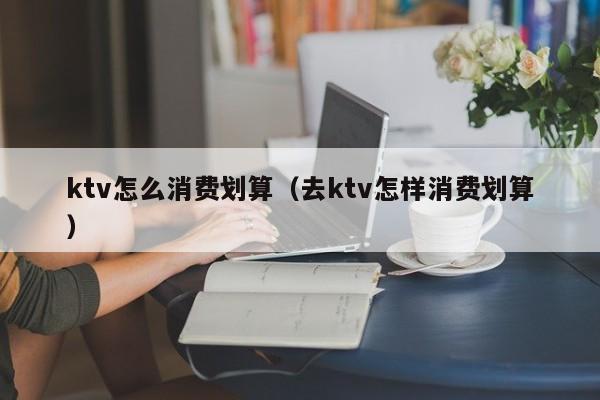 ktv怎么消费划算（去ktv怎样消费划算）