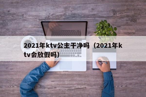 2021年ktv公主干净吗（2021年ktv会放假吗）