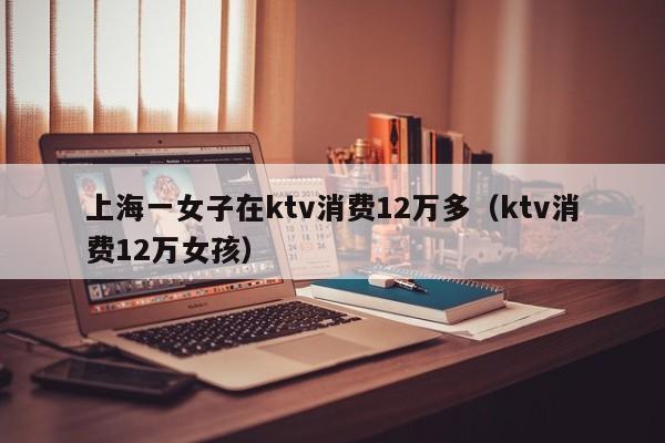 上海一女子在ktv消费12万多（ktv消费12万女孩）