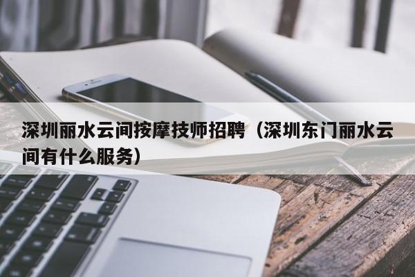 深圳丽水云间按摩技师招聘（深圳东门丽水云间有什么服务）