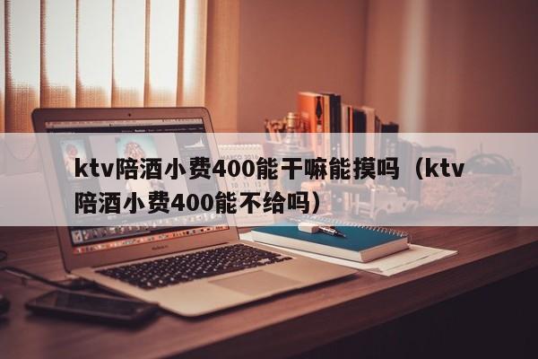 ktv陪酒小费400能干嘛能摸吗（ktv陪酒小费400能不给吗）