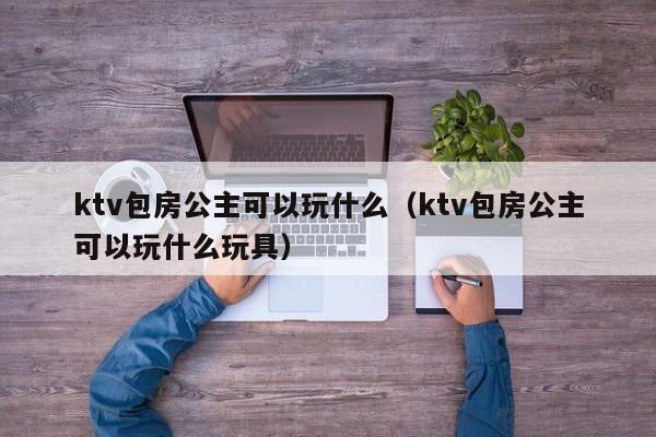 ktv包房公主可以玩什么（ktv包房公主可以玩什么玩具）